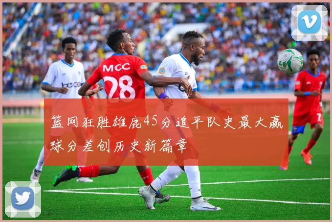 篮网狂胜雄鹿45分追平队史最大赢球分差创历史新篇章
