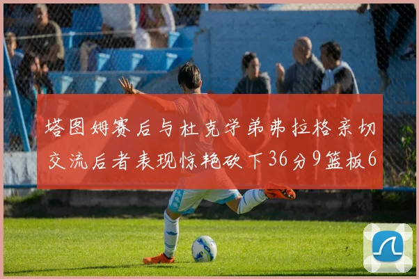塔图姆赛后与杜克学弟弗拉格亲切交流后者表现惊艳砍下36分9篮板6助攻