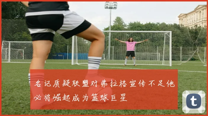 名记质疑联盟对弗拉格宣传不足他必将崛起成为篮球巨星