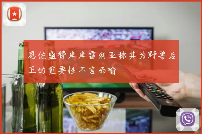 恩佐盛赞库库雷利亚称其为野兽后卫的重要性不言而喻