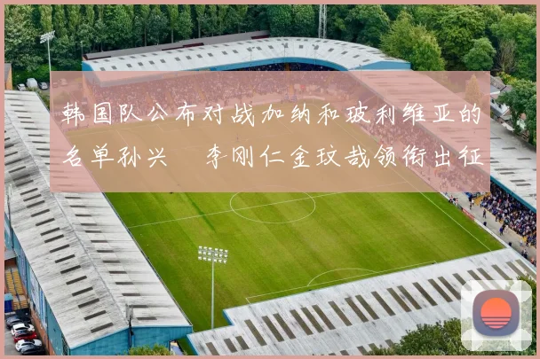 韩国队公布对战加纳和玻利维亚的名单孙兴慜李刚仁金玟哉领衔出征