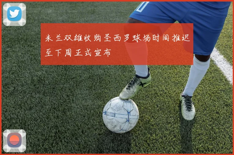 米兰双雄收购圣西罗球场时间推迟至下周正式宣布