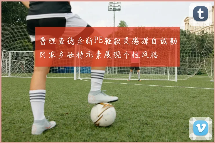 普理查德全新PE鞋款灵感源自俄勒冈家乡独特元素展现个性风格
