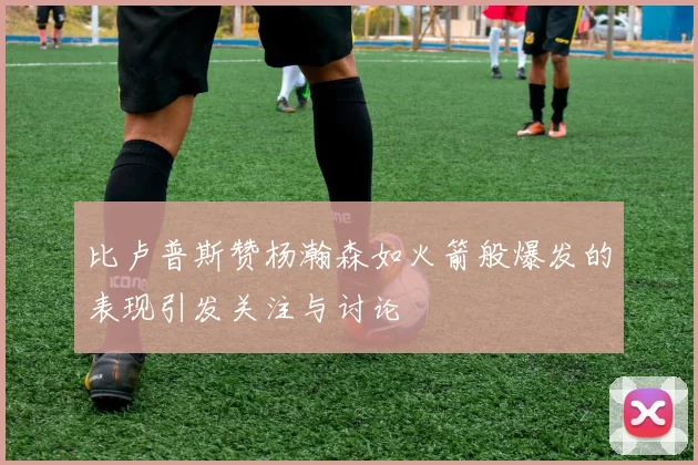比卢普斯赞杨瀚森如火箭般爆发的表现引发关注与讨论