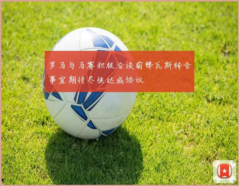 罗马与马赛积极洽谈前锋瓦斯转会事宜期待尽快达成协议