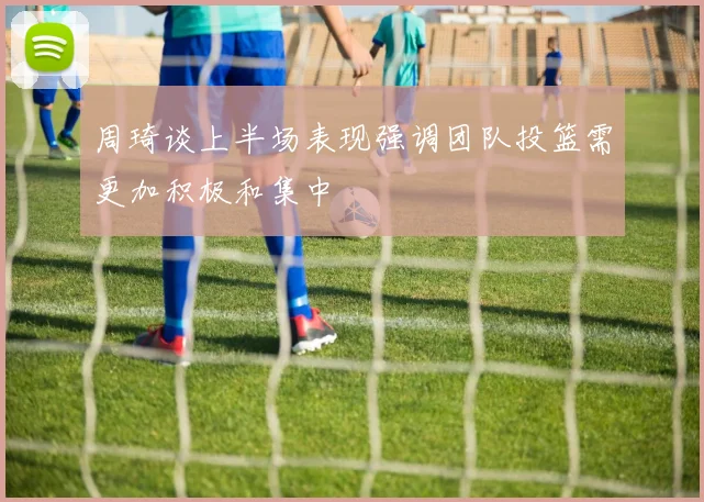 周琦谈上半场表现强调团队投篮需更加积极和集中