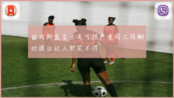 赫内斯直言女足亏损严重同工同酬的提法让人哭笑不得