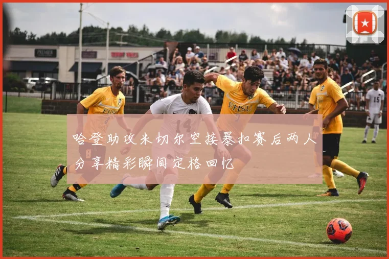哈登助攻米切尔空接暴扣赛后两人分享精彩瞬间定格回忆