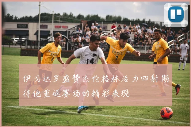 伊戈达罗盛赞杰伦格林活力四射期待他重返赛场的精彩表现