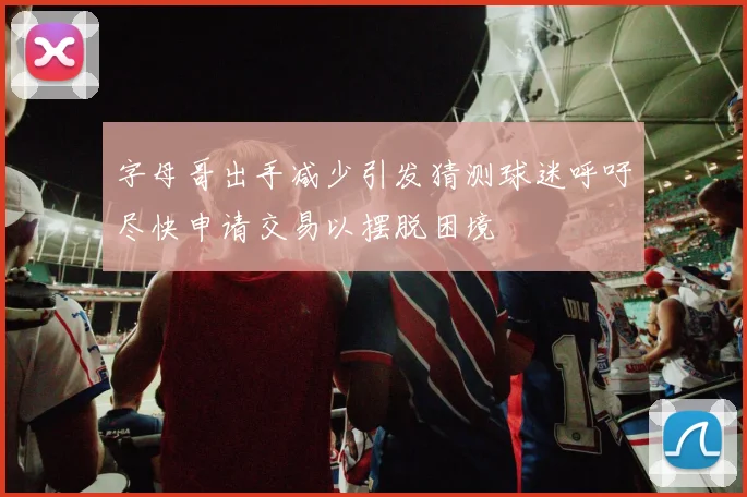 字母哥出手减少引发猜测球迷呼吁尽快申请交易以摆脱困境