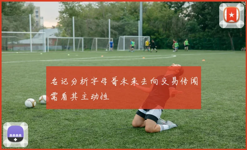 名记分析字母哥未来去向交易传闻需看其主动性