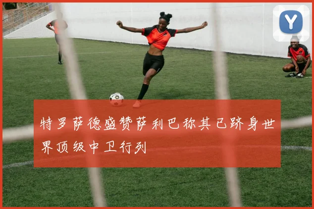 特罗萨德盛赞萨利巴称其已跻身世界顶级中卫行列