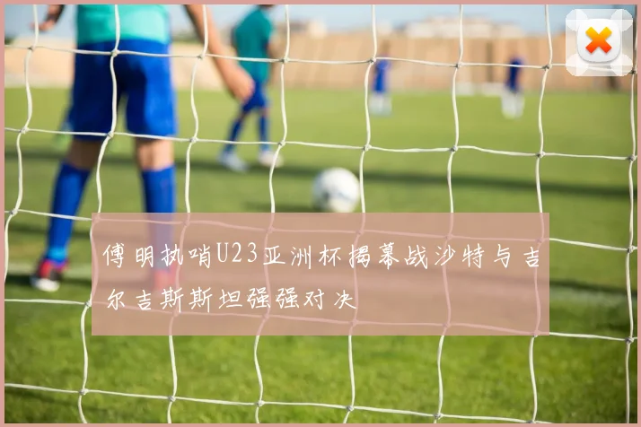 傅明执哨U23亚洲杯揭幕战沙特与吉尔吉斯斯坦强强对决