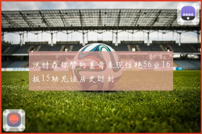 沃特森称赞约基奇表现惊艳56分16板15助见证历史时刻