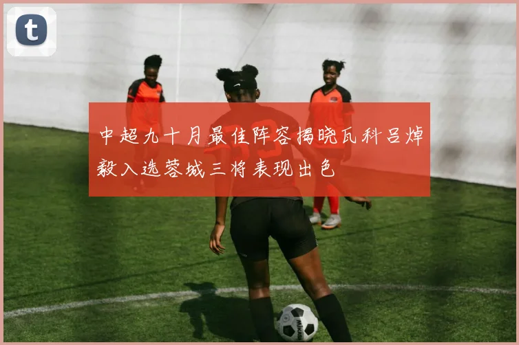 中超九十月最佳阵容揭晓瓦科吕焯毅入选蓉城三将表现出色