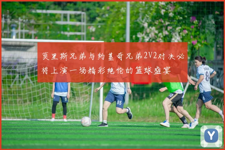 莫里斯兄弟与约基奇兄弟2V2对决必将上演一场精彩绝伦的篮球盛宴