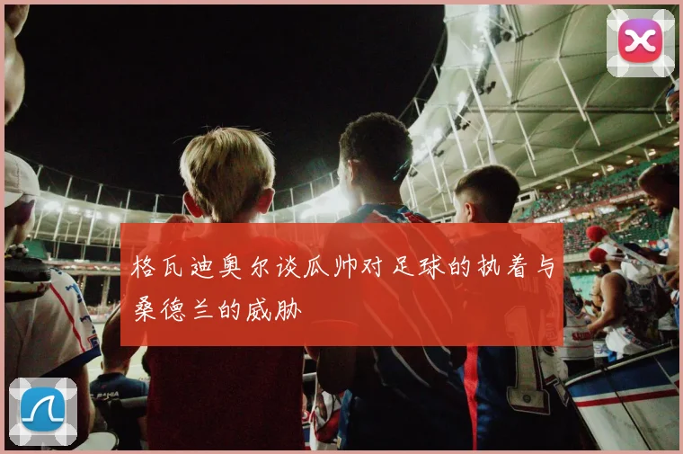 格瓦迪奥尔谈瓜帅对足球的执着与桑德兰的威胁