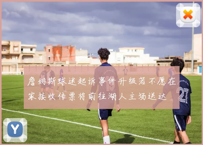 詹姆斯球迷起诉事件升级若不愿在家接收传票将前往湖人主场送达