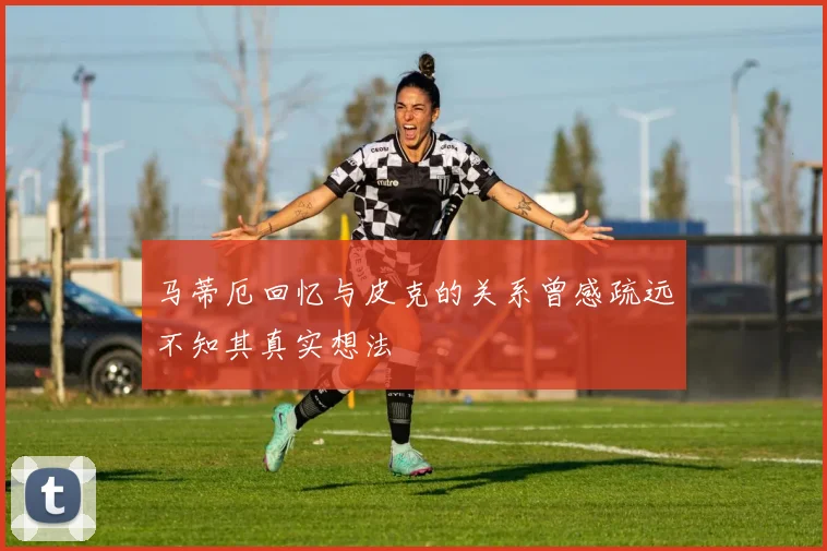 马蒂厄回忆与皮克的关系曾感疏远不知其真实想法