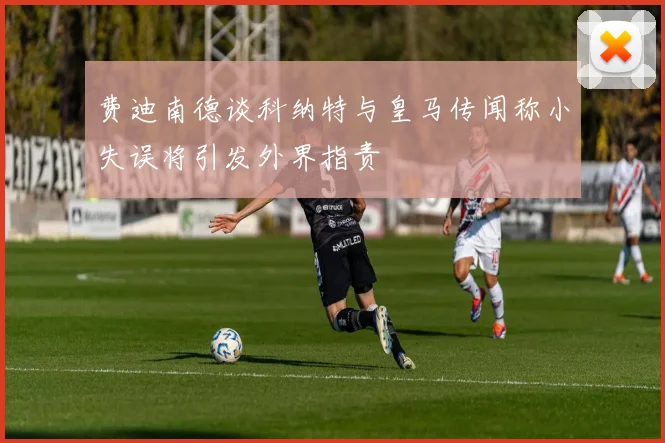 费迪南德谈科纳特与皇马传闻称小失误将引发外界指责