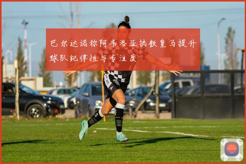 巴尔达诺称阿韦洛亚执教皇马提升球队纪律性与专注度