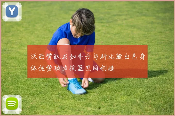 沃西赞狄龙如乔丹与科比般出色身体优势助力投篮空间创造