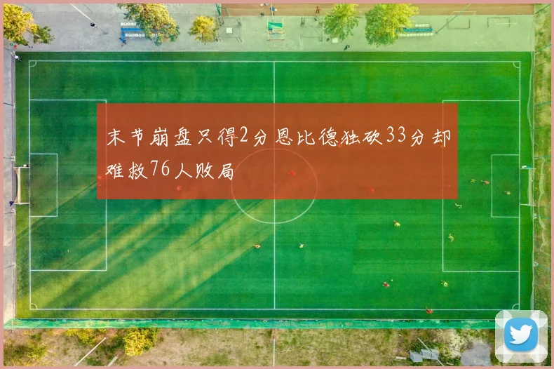 末节崩盘只得2分恩比德独砍33分却难救76人败局