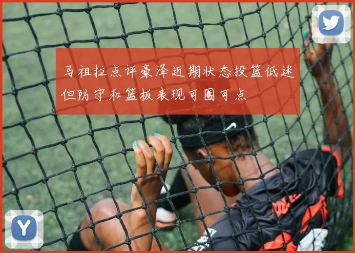 马祖拉点评豪泽近期状态投篮低迷但防守和篮板表现可圈可点