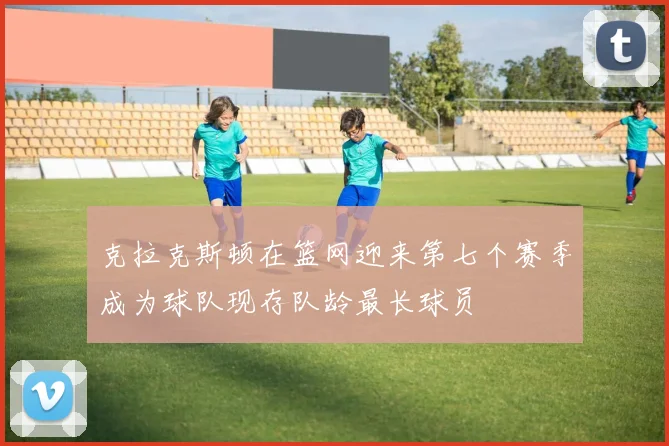 克拉克斯顿在篮网迎来第七个赛季成为球队现存队龄最长球员