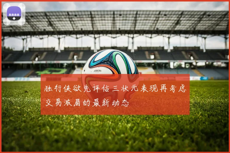独行侠欲先评估三状元表现再考虑交易浓眉的最新动态
