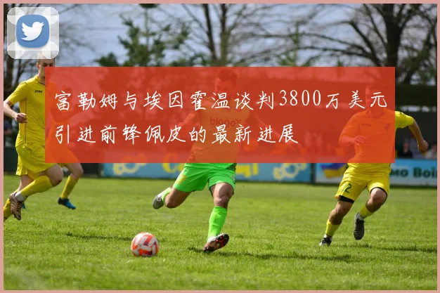富勒姆与埃因霍温谈判3800万美元引进前锋佩皮的最新进展