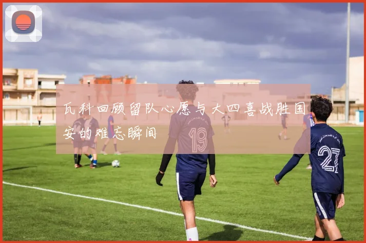 瓦科回顾留队心愿与大四喜战胜国安的难忘瞬间