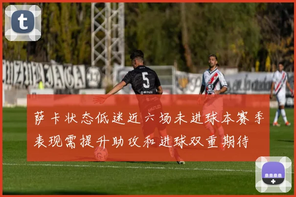萨卡状态低迷近六场未进球本赛季表现需提升助攻和进球双重期待