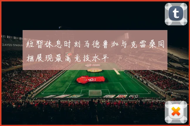 短暂休息时刻马德鲁加与克雷桑同框展现最高竞技水平