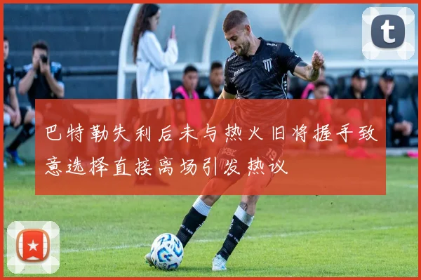 巴特勒失利后未与热火旧将握手致意选择直接离场引发热议
