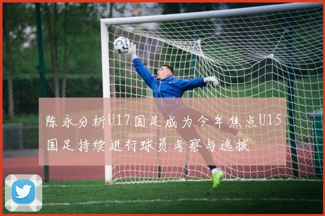 陈永分析U17国足成为今年焦点U15国足持续进行球员考察与选拔
