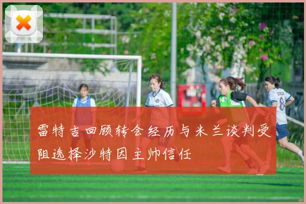 雷特吉回顾转会经历与米兰谈判受阻选择沙特因主帅信任