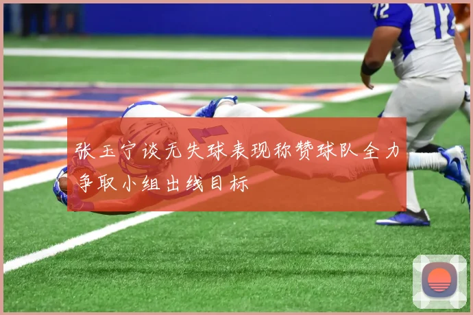 张玉宁谈无失球表现称赞球队全力争取小组出线目标