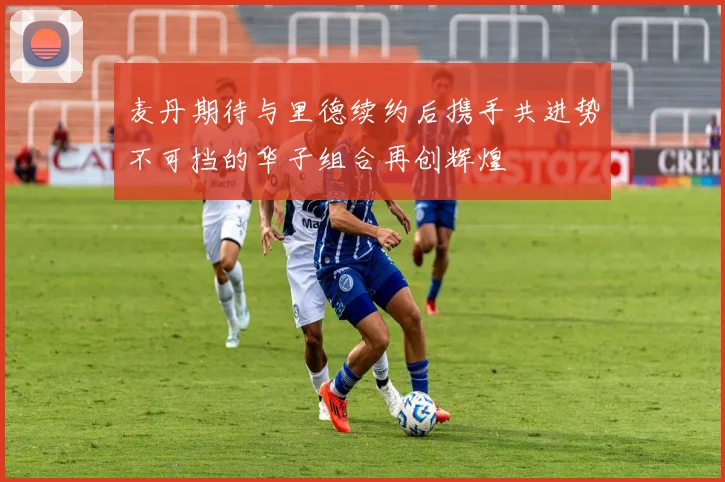 麦丹期待与里德续约后携手共进势不可挡的华子组合再创辉煌