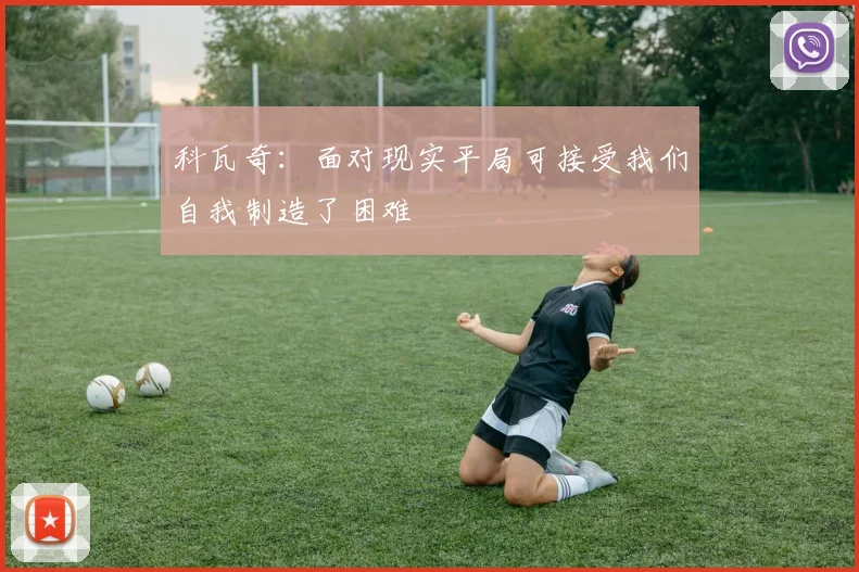 科瓦奇：面对现实平局可接受我们自我制造了困难