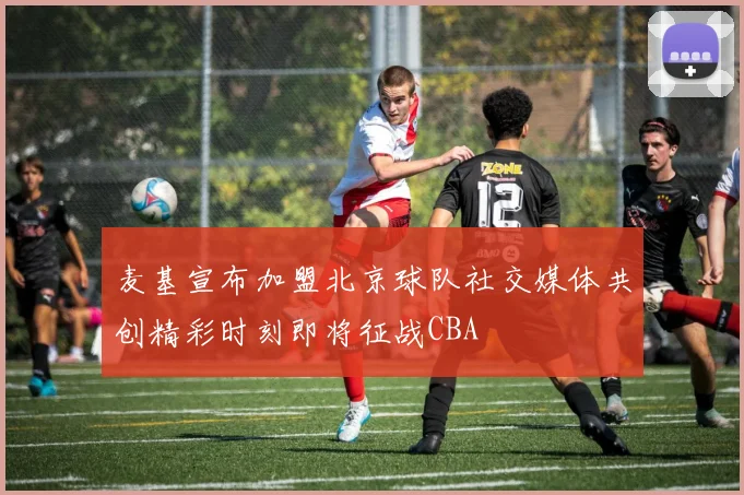 麦基宣布加盟北京球队社交媒体共创精彩时刻即将征战CBA