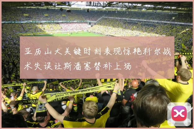 亚历山大关键时刻表现惊艳科尔战术失误让斯潘塞替补上场