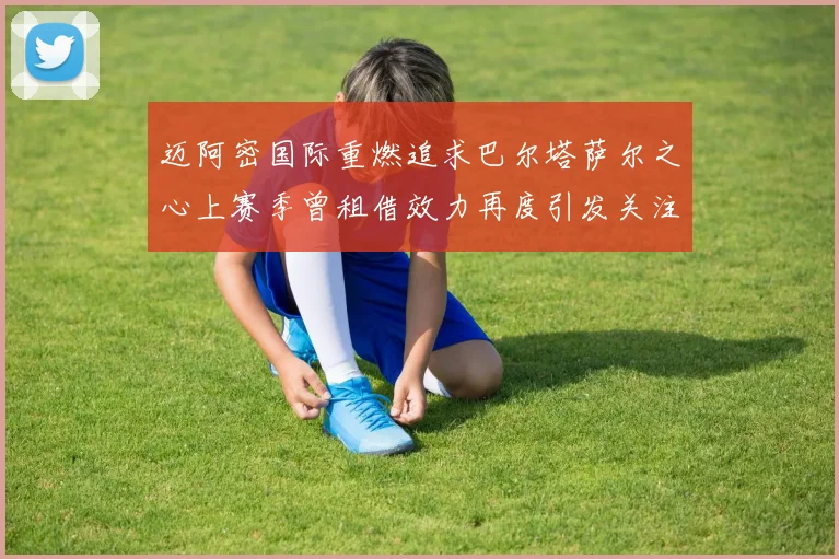 迈阿密国际重燃追求巴尔塔萨尔之心上赛季曾租借效力再度引发关注