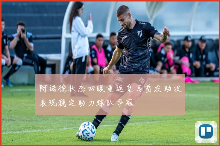 阿诺德状态回暖重返皇马首发助攻表现稳定助力球队争冠